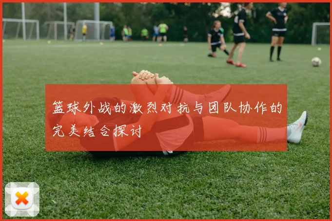 篮球外战的激烈对抗与团队协作的完美结合探讨