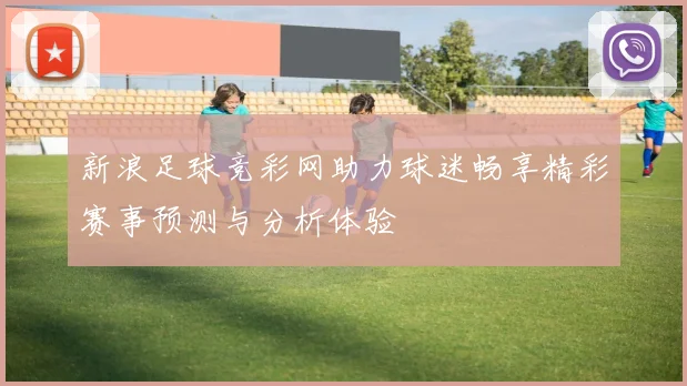 新浪足球竞彩网助力球迷畅享精彩赛事预测与分析体验