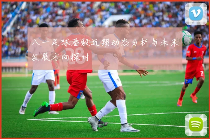 八一足球潘毅近期动态分析与未来发展方向探讨