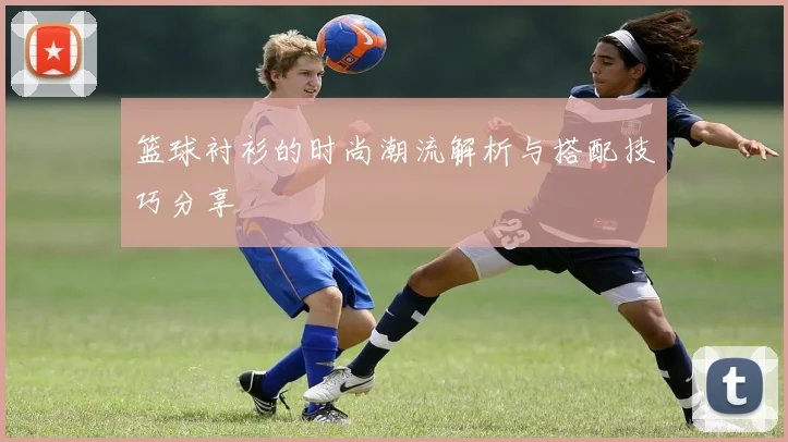 篮球衬衫的时尚潮流解析与搭配技巧分享