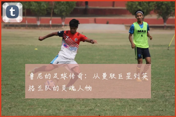 鲁尼的足球传奇：从曼联巨星到英格兰队的灵魂人物