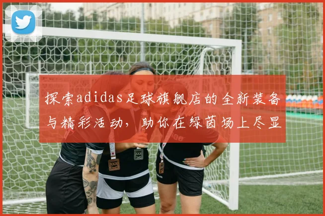 探索adidas足球旗舰店的全新装备与精彩活动，助你在绿茵场上尽显风采