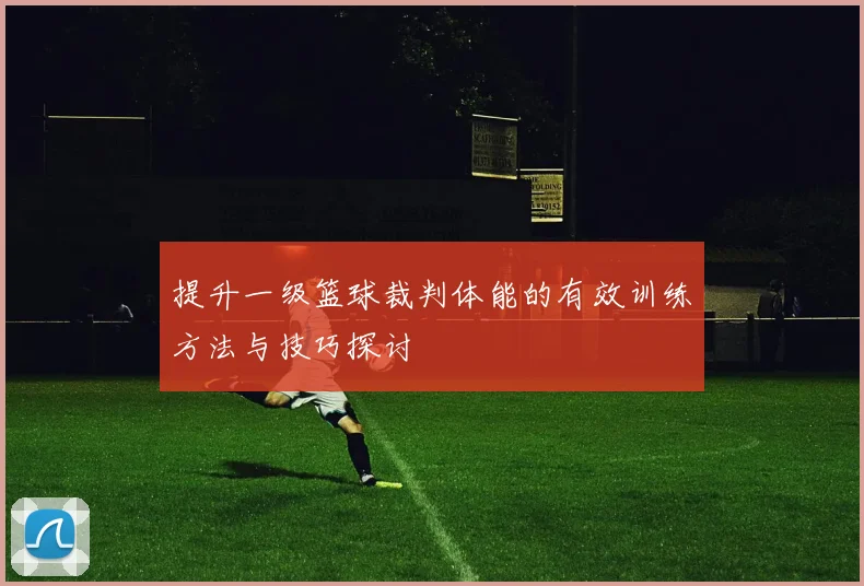 提升一级篮球裁判体能的有效训练方法与技巧探讨