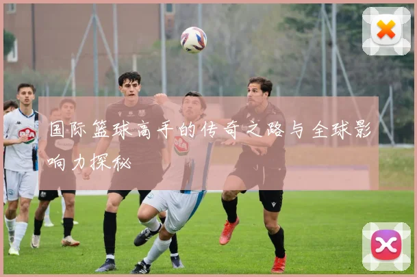 国际篮球高手的传奇之路与全球影响力探秘
