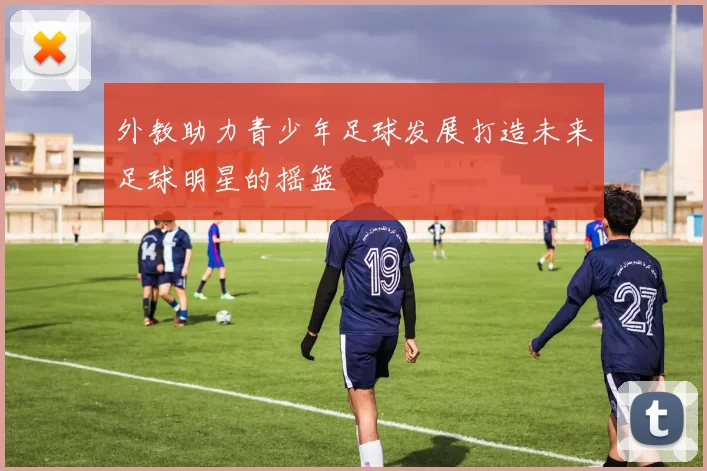外教助力青少年足球发展打造未来足球明星的摇篮