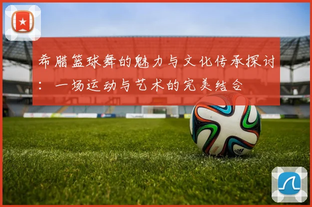 希腊篮球舞的魅力与文化传承探讨：一场运动与艺术的完美结合